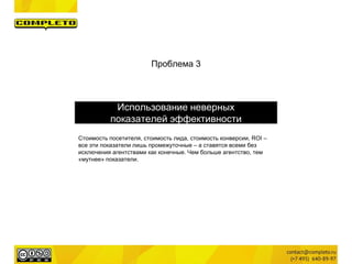 Проблема 3
Использование неверных
показателей эффективности
Стоимость посетителя, стоимость лида, стоимость конверсии, ROI –
все эти показатели лишь промежуточные – а ставятся всеми без
исключения агентствами как конечные. Чем больше агентство, тем
«мутнее» показатели.
 
