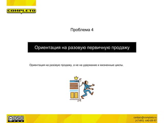Проблема 4
Ориентация на разовую первичную продажу
Ориентация на разовую продажу, а не на удержание и жизненные циклы.
 