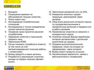 1. Брэндинг.
2. Сокращение времени на
обслуживание текущих клиентов.
3. Поиск новых ниш.
4. Исследование потребительских
отношений.
5. Исследование и точное определение
сроков принятия решения.
6. Ускорение срока принятия решения
потребителем.
7. Удержание клиентов и повышение
среднего чека.
8. Увеличение ROMI.
9. Лучше понимать потребности клиента
(в том числе за счет
автоматизированной точечной работы
с сегментами).
10. Вывод продукта в новые регионы.
11. Разработка и реализация стратегии
выхода на первую позицию офлайн-
рынка.
12. Увеличение дилерской сеть на 30%.
13. Измерение конечных продаж
продукции, реализуемой через
дилеров.
14. Сбор всего розничного интернет-спроса
по городам-миллионникам и
приоритетным регионам и передача его
в работу дилерам.
15. Привлечение клиентов из смежного и
конкурентного спроса.
16. Усиление позиций бренда медийными
интернет-активностями с детальной
аналитикой до продаж.
17. Продажа высокотехнологичной
продукции, спрос на которую не
сформирован, через интернет.
18. Вывод нового продукта на рынок.
19. Автоматизация маркетинга, связка с
веб-аналитикой и телефонией.
 