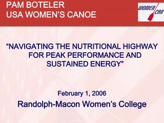 PAM BOTELER
USA WOMEN’S CANOE


“NAVIGATING THE NUTRITIONAL HIGHWAY
     FOR PEAK PERFORMANCE AND
          SUSTAINED ENERGY”


           February 1, 2006
  Randolph-Macon Women’s College
 