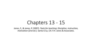 Chapters 13 - 15
Jones, F., & Jones, P. (2007). Tools for teaching: Discipline, instruction,
motivation (2nd ed.). Santa Cruz, CA: F.H. Jones & Associates.
 