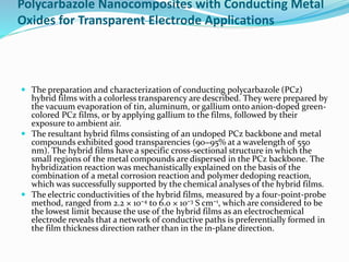 Polycarbazole Nanocomposites with Conducting Metal
Oxides for Transparent Electrode Applications
 The preparation and characterization of conducting polycarbazole (PCz)
hybrid films with a colorless transparency are described. They were prepared by
the vacuum evaporation of tin, aluminum, or gallium onto anion-doped green-
colored PCz films, or by applying gallium to the films, followed by their
exposure to ambient air.
 The resultant hybrid films consisting of an undoped PCz backbone and metal
compounds exhibited good transparencies (90−95% at a wavelength of 550
nm). The hybrid films have a specific cross-sectional structure in which the
small regions of the metal compounds are dispersed in the PCz backbone. The
hybridization reaction was mechanistically explained on the basis of the
combination of a metal corrosion reaction and polymer dedoping reaction,
which was successfully supported by the chemical analyses of the hybrid films.
 The electric conductivities of the hybrid films, measured by a four-point-probe
method, ranged from 2.2 × 10−4 to 6.0 × 10−3 S cm−1, which are considered to be
the lowest limit because the use of the hybrid films as an electrochemical
electrode reveals that a network of conductive paths is preferentially formed in
the film thickness direction rather than in the in-plane direction.
 