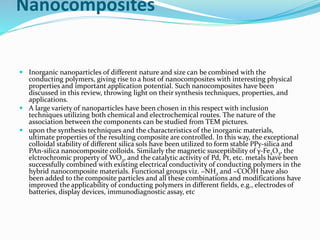 Nanocomposites
 Inorganic nanoparticles of different nature and size can be combined with the
conducting polymers, giving rise to a host of nanocomposites with interesting physical
properties and important application potential. Such nanocomposites have been
discussed in this review, throwing light on their synthesis techniques, properties, and
applications.
 A large variety of nanoparticles have been chosen in this respect with inclusion
techniques utilizing both chemical and electrochemical routes. The nature of the
association between the components can be studied from TEM pictures.
 upon the synthesis techniques and the characteristics of the inorganic materials,
ultimate properties of the resulting composite are controlled. In this way, the exceptional
colloidal stability of different silica sols have been utilized to form stable PPy-silica and
PAn-silica nanocomposite colloids. Similarly the magnetic susceptibility of γ-Fe2O3, the
elctrochromic property of WO3, and the catalytic activity of Pd, Pt, etc. metals have been
successfully combined with existing electrical conductivity of conducting polymers in the
hybrid nanocomposite materials. Functional groups viz. −NH2 and −COOH have also
been added to the composite particles and all these combinations and modifications have
improved the applicability of conducting polymers in different fields, e.g., electrodes of
batteries, display devices, immunodiagnostic assay, etc
 