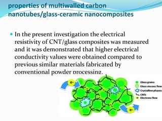 properties of multiwalled carbon
nanotubes/glass-ceramic nanocomposites
 In the present investigation the electrical
resistivity of CNT/glass composites was measured
and it was demonstrated that higher electrical
conductivity values were obtained compared to
previous similar materials fabricated by
conventional powder processing.
 