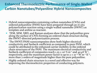 Enhanced Thermoelectric Performance of Single-Walled
Carbon Nanotubes/Polyaniline Hybrid Nanocomposites
 Hybrid nanocomposites containing carbon nanotubes (CNTs) and
ordered polyaniline (PANI) have been prepared through an in situ
polymerization reaction using a single-walled nanotube (SWNT) as
template and aniline as reactant.
 TEM, SEM, XRD, and Raman analyses show that the polyaniline grew
along the surface of CNTs forming an ordered chain structure during
the SWNT-directed polymerization process.
 The SWNT/PANI nanocomposites show both higher electrical
conductivity and Seebeck coefficient as compared to pure PANI, which
could be attributed to the enhanced carrier mobility in the ordered
chain structures of the PANI. The maximum electrical conductivity and
Seebeck coefficient of composites reach 1.25 × 104 S m−1 and 40 μV K−1,
respectively, and the maximum power factor is up to 2 × 10−5 W m−1 K−2,
more than 2 orders of magnitude higher than the pure polyaniline.
 Highly ordered chain structure is a novel and effective way for
improving the thermoelectric properties of conducting polymers.
 