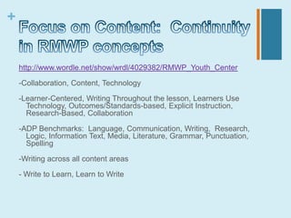 +


    http://www.wordle.net/show/wrdl/4029382/RMWP_Youth_Center

    -Collaboration, Content, Technology

    -Learner-Centered, Writing Throughout the lesson, Learners Use
      Technology, Outcomes/Standards-based, Explicit Instruction,
      Research-Based, Collaboration

    -ADP Benchmarks: Language, Communication, Writing, Research,
      Logic, Information Text, Media, Literature, Grammar, Punctuation,
      Spelling

    -Writing across all content areas

    - Write to Learn, Learn to Write
 