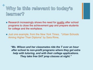+


       Research increasingly shows the need for quality after school
        programs to close the achievement gap and prepare students
        for college and the workplace.

       Just one example, from the New York Times, “Urban Schools
        Aiming Higher Than Diploma” by Sara Rime,


         “Ms. Wilson and her classmates ride the T over an hour
          after school to non-profit programs where they get extra
           help with tutoring, and with their college applications.
                  They take free SAT prep classes at night.”
 