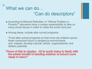 +
    What we can do…
                “Can do descriptors”
       According to Richard Rothstein, in “Whose Problem is
        Poverty?” educators have a unique responsibility to take on
        many social issues in order to make the world more just.

       Among these, include after school programs,

        “Fund after school programs so that inner-city children spend
        fewer nonschool hours in dangerous environments
        and, instead, develop cultural, artistic, organizational, and
        athletic potential.
 