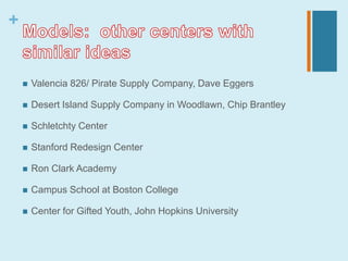 +


       Valencia 826/ Pirate Supply Company, Dave Eggers

       Desert Island Supply Company in Woodlawn, Chip Brantley

       Schletchty Center

       Stanford Redesign Center

       Ron Clark Academy

       Campus School at Boston College

       Center for Gifted Youth, John Hopkins University
 