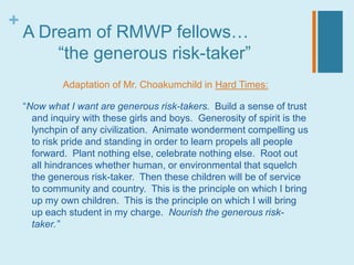 +
    A Dream of RMWP fellows…
        “the generous risk-taker”
             Adaptation of Mr. Choakumchild in Hard Times:

    “Now what I want are generous risk-takers. Build a sense of trust
      and inquiry with these girls and boys. Generosity of spirit is the
      lynchpin of any civilization. Animate wonderment compelling us
      to risk pride and standing in order to learn propels all people
      forward. Plant nothing else, celebrate nothing else. Root out
      all hindrances whether human, or environmental that squelch
      the generous risk-taker. Then these children will be of service
      to community and country. This is the principle on which I bring
      up my own children. This is the principle on which I will bring
      up each student in my charge. Nourish the generous risk-
      taker.”
 