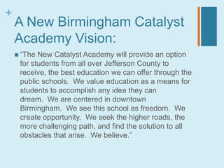 +
    A New Birmingham Catalyst
    Academy Vision:
     “The New Catalyst Academy will provide an option
     for students from all over Jefferson County to
     receive, the best education we can offer through the
     public schools. We value education as a means for
     students to accomplish any idea they can
     dream. We are centered in downtown
     Birmingham. We see this school as freedom. We
     create opportunity. We seek the higher roads, the
     more challenging path, and find the solution to all
     obstacles that arise. We believe.”
 