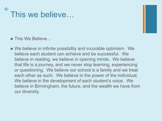 +
    This we believe…

       This We Believe...

       We believe in infinite possibility and incurable optimism. We
        believe each student can achieve and be successful. We
        believe in reading, we believe in opening minds. We believe
        that life is a journey, and we never stop learning, experiencing
        or questioning. We believe our school is a family and we treat
        each other as such. We believe in the power of the individual.
        We believe in the development of each student’s voice. We
        believe in Birmingham, the future, and the wealth we have from
        our diversity.
 