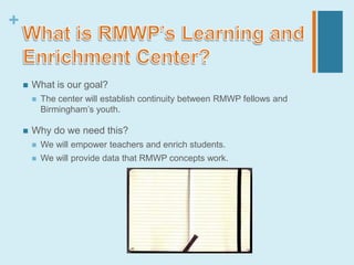 +


       What is our goal?
           The center will establish continuity between RMWP fellows and
            Birmingham’s youth.

       Why do we need this?
           We will empower teachers and enrich students.
           We will provide data that RMWP concepts work.
 