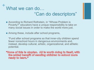+
    What we can do…
                “Can do descriptors”
       According to Richard Rothstein, in “Whose Problem is
        Poverty?” educators have a unique responsibility to take on
        many social issues in order to make the world more just.

       Among these, include after school programs,

        “Fund after school programs so that inner-city children spend
        fewer nonschool hours in dangerous environments and,
        instead, develop cultural, artistic, organizational, and athletic
        potential.
 