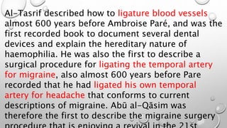 Al-Tasrif described how to ligature blood vessels
almost 600 years before Ambroise Paré, and was the
first recorded book to document several dental
devices and explain the hereditary nature of
haemophilia. He was also the first to describe a
surgical procedure for ligating the temporal artery
for migraine, also almost 600 years before Pare
recorded that he had ligated his own temporal
artery for headache that conforms to current
descriptions of migraine. Abū al-Qāsim was
therefore the first to describe the migraine surgery
 