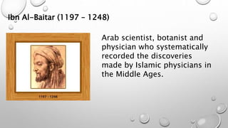 Ibn Al-Baitar (1197 – 1248)
Arab scientist, botanist and
physician who systematically
recorded the discoveries
made by Islamic physicians in
the Middle Ages.
 