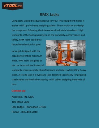 RMX Jacks
Using Jacks would be advantageous for you! This equipment makes it
easier to lift up the heavy weighing cables. The manufacturers design
the equipment following the international industrial standards. High
standards of the tools guarantees on the durability, performance, and
safety. RMX Jacks could be a
favorable selection for you!
Jacks get designed with the
capability of lifting maximum
loads. RMX Jacks designed as
per the international industrial
standards ensures excellent performance and safety while lifting heavy
loads. A strand jack is a hydraulic jack designed specifically for gripping
steel cables and holds the capacity to lift cables weighing hundreds of
tons.
Contact us:
Knoxville, TN, USA
100 Meco Lane
Oak Ridge, Tennessee 37830
Phone - 865-483-2040
 