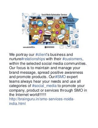 We portray our #client's business and 
nurture#relationships with their #customers, 
within the selected social media communities. 
Our focus is to maintain and manage your 
brand message, spread positive awareness 
and promote products. Our#SMO expert 
teams always hear your needs and use all 
categories of #social_media to promote your 
company, product or services through SMO in 
the Internet world!!!!!!! 
http://brainguru.in/smo-services-noida-india. 
html 
