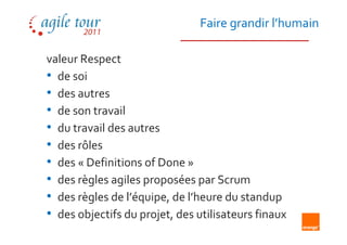 Faire grandir l’humain

valeur Respect
• de soi
• des autres
• de son travail
• du travail des autres
• des rôles
• des « Definitions of Done »
• des règles agiles proposées par Scrum
• des règles de l’équipe, de l’heure du standup
• des objectifs du projet, des utilisateurs finaux
 