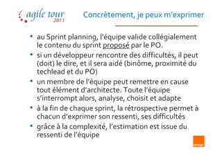Concrètement, je peux m’exprimer

• au Sprint planning, l’équipe valide collégialement
    le contenu du sprint proposé par le PO.
•   si un développeur rencontre des difficultés, il peut
    (doit) le dire, et il sera aidé (binôme, proximité du
    techlead et du PO)
•   un membre de l’équipe peut remettre en cause
    tout élément d’architecte. Toute l’équipe
    s’interrompt alors, analyse, choisit et adapte
•   à la fin de chaque sprint, la rétrospective permet à
    chacun d’exprimer son ressenti, ses difficultés
•   grâce à la complexité, l’estimation est issue du
    ressenti de l’équipe
 