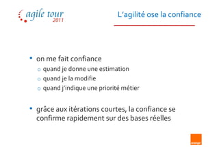 L’agilité ose la confiance




• on me fait confiance
  o quand je donne une estimation
  o quand je la modifie
  o quand j’indique une priorité métier


• grâce aux itérations courtes, la confiance se
  confirme rapidement sur des bases réelles
 