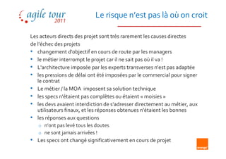 Le risque n’est pas là où on croit

Les acteurs directs des projet sont très rarement les causes directes
de l’échec des projets
• changement d'objectif en cours de route par les managers
• le métier interrompt le projet car il ne sait pas où il va !
• L'architecture imposée par les experts transverses n'est pas adaptée
• les pressions de délai ont été imposées par le commercial pour signer
   le contrat
• Le métier / la MOA imposent sa solution technique
• les specs n'étaient pas complètes ou étaient « moisies »
• les devs avaient interdiction de s'adresser directement au métier, aux
   utilisateurs finaux, et les réponses obtenues n’étaient les bonnes
• les réponses aux questions
    o n’ont pas levé tous les doutes
    o ne sont jamais arrivées !
• Les specs ont changé significativement en cours de projet
 