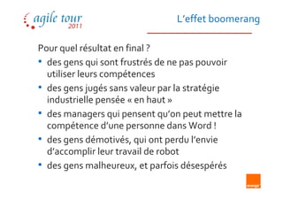 L’effet boomerang

Pour quel résultat en final ?
• des gens qui sont frustrés de ne pas pouvoir
  utiliser leurs compétences
• des gens jugés sans valeur par la stratégie
  industrielle pensée « en haut »
• des managers qui pensent qu’on peut mettre la
  compétence d’une personne dans Word !
• des gens démotivés, qui ont perdu l’envie
  d’accomplir leur travail de robot
• des gens malheureux, et parfois désespérés
 