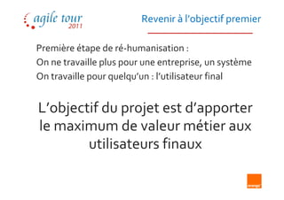 Revenir à l’objectif premier

Première étape de ré-humanisation :
On ne travaille plus pour une entreprise, un système
On travaille pour quelqu’un : l’utilisateur final


L’objectif du projet est d’apporter
le maximum de valeur métier aux
        utilisateurs finaux
 