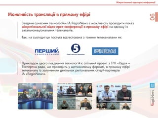 Міжрегіональні відео-прес-конференції
06
Можливість трансляції в прямому ефірі
Завдяки сучасним технологіям ІА RegioNews є можливість проводити показ
міжрегіональної відео-прес-конференції в прямому ефірі на одному із
загальнонаціональних телеканалів.
Так, на сьогодні ця послуга відтестована з такими телеканалами як:
Прикладом цього поєднання технологій є спільний проект з ТРК «Рада» –
Експертна рада, що проходить у щотижневому форматі, в прямому ефірі
телеканалу із залученням декількох регіональних студій-партнерів
ІА «RegioNews».
 