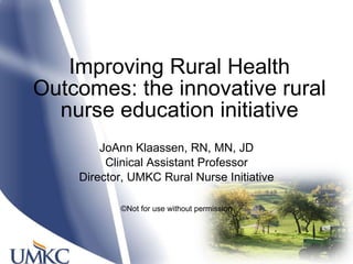 Improving Rural Health Outcomes: the innovative rural nurse education initiative JoAnn Klaassen, RN, MN, JD Clinical Assistant Professor Director, UMKC Rural Nurse Initiative ©Not for use without permission 