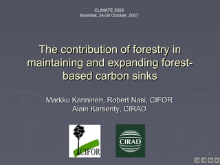 CLIMATE 2050
Montréal, 24-26 October, 2007

The contribution of forestry in
maintaining and expanding forestbased carbon sinks
Markku Kanninen, Robert Nasi, CIFOR
Alain Karsenty, CIRAD

1

 