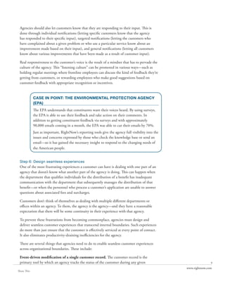 Agencies should also let customers know that they are responding to their input. This is
 done through individual notifications (letting specific customers know that the agency
 has responded to their specific input), targeted notifications (letting the customers who
 have complained about a given problem or who use a particular service know about an
 improvement made based on their input), and general notifications (letting all customers
 know about various improvements that have been made as a result of customer input).

 Real responsiveness to the customer’s voice is the result of a mindset that has to pervade the
 culture of the agency. This “listening culture” can be promoted in various ways—such as
 holding regular meetings where frontline employees can discuss the kind of feedback they’re
 getting from customers, or rewarding employees who make good suggestions based on
 customer feedback with appropriate recognition or incentives.


             CASE IN POINT: THE ENVIRONMENTAL PROTECTION AGENCY
             (EPA)
             The EPA understands that constituents want their voices heard. By using surveys,
             the EPA is able to use their feedback and take action on their comments. In
             addition to getting constituent feedback via surveys and with approximately
             90,000 emails coming in a month, the EPA was able to cut their emails by 70%.
             Just as important, RightNow’s reporting tools give the agency full visibility into the
             issues and concerns expressed by those who check the knowledge base or send an
             email—so it has gained the necessary insight to respond to the changing needs of
             the American people.


 Step 6: Design seamless experiences
 One of the most frustrating experiences a customer can have is dealing with one part of an
 agency that doesn’t know what another part of the agency is doing. This can happen when
 the department that qualifies individuals for the distribution of a benefit has inadequate
 communication with the department that subsequently manages the distribution of that
 benefit—or when the personnel who process a customer’s application are unable to answer
 questions about associated fees and surcharges.

 Customers don’t think of themselves as dealing with multiple different departments or
 offices within an agency. To them, the agency is the agency—and they have a reasonable
 expectation that there will be some continuity in their experience with that agency.

 To prevent these frustrations from becoming commonplace, agencies must design and
 deliver seamless customer experiences that transcend internal boundaries. Such experiences
 do more than just ensure that the customer is effectively serviced at every point of contact.
 It also eliminates productivity-draining inefficiencies for the agency.

 There are several things that agencies need to do to enable seamless customer experiences
 across organizational boundaries. These include:

 Event-driven modification of a single customer record. The customer record is the
 primary tool by which an agency tracks the status of the customer during any given                                  9
                                                                                                      www.rightnow.com
Share This
 