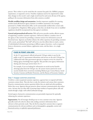 process. This is where it can be noted that the customer has paid a fee, fulfilled a program
 requirement, or requested a service. Frontline employees need to be empowered to make
 these changes on the record—and a single record must be used across all areas of the agency,
 pulling in the necessary information from other systems as needed.

 Flexible workflow design and automation. Another important capability for ensuring
 seamless hand-offs between agency domains is workflow automation. For example,
 personnel in a Public Information office can be automatically notified when certain tasks
 are completed by a Regulatory Affairs group, so that they can decide if any new or modified
 regulations should be incorporated into that agency’s newsletter.

 General and personalized self-service. Web self-service provides another effective means
 of supporting a seamless customer experience. Self-service delivers a seamless view of
 the agency to the customer by providing a common resource for information across all
 functional areas. Agencies can further enhance the online experience by providing customers
 with a secure, personalized “My Stuff” self-service area that allows them to track a variety
 of individualized information pertaining to different agency functions—such as requested
 forms or documents, account balance, application status, and due dates—in a single
 location.

             CASE IN POINT: USA.GOV
             As the U.S. government’s official web portal, USA.gov makes it easy for the
             public to get U.S. government information and services on the web. USA.gov has
             collaborated with other government agencies to improve service for citizens by
             linking agency knowledge bases together. This provides cross-agency information
             sharing and citizens get answers faster 24 x 7.
             For example, if you are looking for information on social security benefits
             advantage plans from the USA.gov site, the system returns answers for social
             security benefits from several sites including Medicare.gov, Census Bureau, Social
             Security, Customs and Border Protection, and the Bureau of Economic Analysis.


 Step 7: Engage customers proactively
 To deliver a truly exceptional customer experience, agencies have to respond well when
 customers contact them. They also have to take the initiative and contact their customers.
 Proactive communication answers questions before they are asked and solves problems
 before they occur. Agencies that get proactive about customer communications also reduce
 costs—because they are often able to preempt large numbers of separate phone calls and
 emails through a single, well-crafted outbound message.

 Several aspects of proactive communications are particularly important for optimally
 enhancing the customer experience:

 Segmentation. Not all messages should go out to every customer every time. Agencies
 generally need to be selective about only sending customers information that is
 relevant to their particular needs. They do this by using their customer data to segment
 communications by relevant attributes such as demographics, geography, current and
 historical activity, or explicitly expressed preferences.                                                      10
                                                                                                  www.rightnow.com
Share This
 