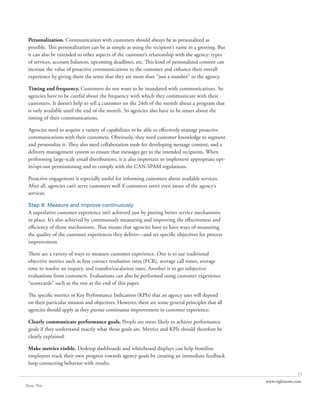 Personalization. Communication with customers should always be as personalized as
 possible. This personalization can be as simple as using the recipient’s name in a greeting. But
 it can also be extended to other aspects of the customer’s relationship with the agency: types
 of services, account balances, upcoming deadlines, etc. This kind of personalized content can
 increase the value of proactive communications to the customer and enhance their overall
 experience by giving them the sense that they are more than “just a number” to the agency.

 Timing and frequency. Customers do not want to be inundated with communications. So
 agencies have to be careful about the frequency with which they communicate with their
 customers. It doesn’t help to tell a customer on the 24th of the month about a program that
 is only available until the end of the month. So agencies also have to be smart about the
 timing of their communications.

 Agencies need to acquire a variety of capabilities to be able to effectively manage proactive
 communications with their customers. Obviously, they need customer knowledge to segment
 and personalize it. They also need collaboration tools for developing message content, and a
 delivery management system to ensure that messages get to the intended recipients. When
 performing large-scale email distributions, it is also important to implement appropriate opt-
 in/opt-out permissioning and to comply with the CAN-SPAM regulations.

 Proactive engagement is especially useful for informing customers about available services.
 After all, agencies can’t serve customers well if customers aren’t even aware of the agency’s
 services.

 Step 8: Measure and improve continuously
 A superlative customer experience isn’t achieved just by putting better service mechanisms
 in place. It’s also achieved by continuously measuring and improving the effectiveness and
 efficiency of those mechanisms. That means that agencies have to have ways of measuring
 the quality of the customer experiences they deliver—and set specific objectives for process
 improvement.

 There are a variety of ways to measure customer experience. One is to use traditional
 objective metrics such as first contact resolution rates (FCR), average call times, average
 time to resolve an inquiry, and transfer/escalation rates. Another is to get subjective
 evaluations from customers. Evaluations can also be performed using customer experience
 “scorecards” such as the one at the end of this paper.

 The specific metrics or Key Performance Indicatiors (KPIs) that an agency uses will depend
 on their particular mission and objectives. However, there are some general principles that all
 agencies should apply as they pursue continuous improvement in customer experience:

 Clearly communicate performance goals. People are more likely to achieve performance
 goals if they understand exactly what those goals are. Metrics and KPIs should therefore be
 clearly explained.

 Make metrics visible. Desktop dashboards and whiteboard displays can help frontline
 employees track their own progress towards agency goals by creating an immediate feedback
 loop connecting behavior with results.
                                                                                                                  11
                                                                                                    www.rightnow.com
Share This
 