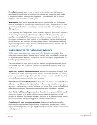Reward achievement. Agencies may be limited in their ability to provide bonuses or
 other financial incentives for performance—but they can still recognize it and reward it.
 Competitions between internal teams also provide a fun and effective way to motivate
 employees towards concrete, achievable goals.

 Set new goals. Goals should be periodically reviewed and adjusted as new performance
 levels are reached and as customer expectations continue to rise. The performance of other
 agencies may also be a factor, as emerging best practices reveal just how well agencies are
 able to perform.

 These eight steps provide a powerful, proven model for improving the customer experience.
 The best thing about them may be that they can be approached incrementally. Agencies
 don’t have to overhaul all of their processes and policies overnight. Instead, they solve
 their biggest problems first. Then, building on that foundation, they can keep improving
 their performance over time until they, too—despite resource constraints and competing
 organizational priorities—achieve the same kind of standout customer experience that the
 agencies profiled here have achieved.

 TANGIBLE BENEFITS FOR TANGIBLE IMPROVEMENTS
 With resources constrained—and with so many other demands competing for those
 constrained resources—agency decision-makers can only move forward with a strategy for
 an improved customer experience if they can be sure that it will yield tangible benefits for
 both the agency and its customers.

 The results achieved by other agencies that have adopted this eight-step approach provide
 demonstrable proof that such results can be quickly and cost-effectively achieved. These
 results include:

 Significantly improved customer satisfaction. Agencies that implement these eight steps
 are better able to answer customer questions, respond to customer problems, and develop
 positive customer relationships. The result is that customers are more satisfied in the short
 term—and they remain more satisfied in the long term.

 Better allocation of limited budget dollars. Many of the best practices associated with these
 eight steps—especially those that support effective self-service and streamline contact center
 operations—enable agencies to achieve substantial cost savings. These savings can be allocated
 to further improvement of the customer experience or to other urgent agency priorities.

 More effective fulfillment of agency mission. The ability of an agency to fulfill its stated
 mission is contingent on its ability to inform customers about available services and
 support. By enhancing the customer experience, execution of an eight-step strategy ensures
 that this information delivery and support are performed with excellence.

 Compliance with open government mandates. Most agencies are being required to
 fulfill federal or state mandates for government, eGovernment, customer service, and/or
 organizational transparency. The eight steps facilitate that compliance within time, resource,
 and budget constraints.

                                                                                                                12
                                                                                                  www.rightnow.com
Share This
 