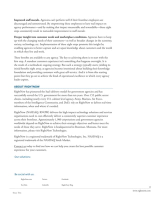 Improved staff morale. Agencies can’t perform well if their frontline employees are
 discouraged and unmotivated. By empowering these employees to have real impact on
 agency performance—and by making that impact measurable and rewardable—these eight
 steps consistently result in noticeable improvement in staff morale.

 Deeper insight into customer needs and marketplace conditions. Agencies have to keep
 up with the changing needs of their customers—as well as broader changes in the economy,
 society, technology, etc. Implementation of these eight steps promote this insight by
 enabling agencies to better capture and act upon knowledge about customers and the world
 in which they live and work.

 These benefits are available to any agency. The key to achieving them is to start with the
 first step. A standout customer experience isn’t something that happens overnight. It is
 the result of a methodical, ongoing strategy. But such a strategy typically starts yielding its
 initial benefits right away, as agencies become intentional about building their knowledge
 foundation and providing customers with great self-service. And it is from this starting
 point that they go on to achieve the kind of operational excellence to which every agency
 leader aspires.

 ABOUT RIGHTNOW
 RightNow has pioneered the SaaS delivery model for government agencies and has
 successfully served the U.S. government for more than ten years. Over 155 public sector
 clients, including nearly every U.S. cabinet level agency, Army, Marines, Air Force,
 members of the Intelligence Community, and DoD, rely on RightNow to deliver real-time
 information, when and where it’s needed.

 RightNow (NASDAQ: RNOW) delivers the high-impact technology solutions and services
 organizations need to cost-efficiently deliver a consistently superior customer experience
 across their frontlines. Approximately 1,900 corporations and government agencies
 worldwide depend on RightNow to achieve their strategic objectives and better meet the
 needs of those they serve. RightNow is headquartered in Bozeman, Montana. For more
 information, please visit RightNow Technologies.

 RightNow is a registered trademark of RightNow Technologies, Inc. NASDAQ is a
 registered trademark of the NASDAQ Stock Market.

 Contact us today to find out how we can help you create the best possible customer
 experience for your customers.

  Our solutions:
         RightNow CX                                RightNow Social Experience           RightNow Engage
         The Customer Experience Suite



         RightNow Web Experience                    RightNow Contact Center Experience   RightNow CX Cloud Platform


  Be social with us:
         RightNow.com                    Twitter               Facebook


         YouTube                         LinkedIn              RightNow Blog
                                                                                                                                    13
                                                                                                                      www.rightnow.com
Share This
 