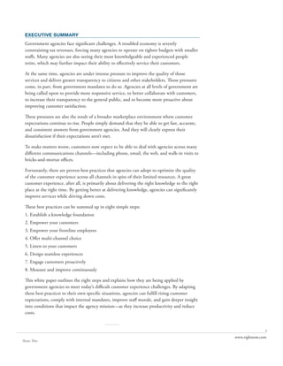 EXECUTIVE SUMMARY
 Government agencies face significant challenges. A troubled economy is severely
 constraining tax revenues, forcing many agencies to operate on tighter budgets with smaller
 staffs. Many agencies are also seeing their most knowledgeable and experienced people
 retire, which may further impact their ability to effectively service their customers.

 At the same time, agencies are under intense pressure to improve the quality of those
 services and deliver greater transparency to citizens and other stakeholders. Those pressures
 come, in part, from government mandates to do so. Agencies at all levels of government are
 being called upon to provide more responsive service, to better collaborate with customers,
 to increase their transparency to the general public, and to become more proactive about
 improving customer satisfaction.

 These pressures are also the result of a broader marketplace environment where customer
 expectations continue to rise. People simply demand that they be able to get fast, accurate,
 and consistent answers from government agencies. And they will clearly express their
 dissatisfaction if their expectations aren’t met.

 To make matters worse, customers now expect to be able to deal with agencies across many
 different communications channels—including phone, email, the web, and walk-in visits to
 bricks-and-mortar offices.

 Fortunately, there are proven best practices that agencies can adopt to optimize the quality
 of the customer experience across all channels in spite of their limited resources. A great
 customer experience, after all, is primarily about delivering the right knowledge to the right
 place at the right time. By getting better at delivering knowledge, agencies can significantly
 improve services while driving down costs.

 These best practices can be summed up in eight simple steps:
 1. Establish a knowledge foundation
 2. Empower your customers
 3. Empower your frontline employees
 4. Offer multi-channel choice
 5. Listen to your customers
 6. Design seamless experiences
 7. Engage customers proactively
 8. Measure and improve continuously

 This white paper outlines the eight steps and explains how they are being applied by
 government agencies to meet today’s difficult customer experience challenges. By adapting
 these best practices to their own specific situations, agencies can fulfill rising customer
 expectations, comply with internal mandates, improve staff morale, and gain deeper insight
 into conditions that impact the agency mission—as they increase productivity and reduce
 costs.

                                            ..........
                                                                                                                 1
                                                                                                  www.rightnow.com
Share This
 