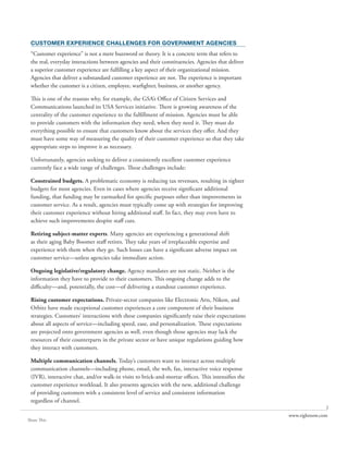 CUSTOMER EXPERIENCE CHALLENGES FOR GOVERNMENT AGENCIES
 “Customer experience” is not a mere buzzword or theory. It is a concrete term that refers to
 the real, everyday interactions between agencies and their constituencies. Agencies that deliver
 a superior customer experience are fulfilling a key aspect of their organizational mission.
 Agencies that deliver a substandard customer experience are not. The experience is important
 whether the customer is a citizen, employee, warfighter, business, or another agency.

 This is one of the reasons why, for example, the GSA’s Office of Citizen Services and
 Communications launched its USA Services initiative. There is growing awareness of the
 centrality of the customer experience to the fulfillment of mission. Agencies must be able
 to provide customers with the information they need, when they need it. They must do
 everything possible to ensure that customers know about the services they offer. And they
 must have some way of measuring the quality of their customer experience so that they take
 appropriate steps to improve it as necessary.

 Unfortunately, agencies seeking to deliver a consistently excellent customer experience
 currently face a wide range of challenges. These challenges include:

 Constrained budgets. A problematic economy is reducing tax revenues, resulting in tighter
 budgets for most agencies. Even in cases where agencies receive significant additional
 funding, that funding may be earmarked for specific purposes other than improvements in
 customer service. As a result, agencies must typically come up with strategies for improving
 their customer experience without hiring additional staff. In fact, they may even have to
 achieve such improvements despite staff cuts.

 Retiring subject-matter experts. Many agencies are experiencing a generational shift
 as their aging Baby Boomer staff retires. They take years of irreplaceable expertise and
 experience with them when they go. Such losses can have a significant adverse impact on
 customer service—unless agencies take immediate action.

 Ongoing legislative/regulatory change. Agency mandates are not static. Neither is the
 information they have to provide to their customers. This ongoing change adds to the
 difficulty—and, potentially, the cost—of delivering a standout customer experience.

 Rising customer expectations. Private-sector companies like Electronic Arts, Nikon, and
 Orbitz have made exceptional customer experiences a core component of their business
 strategies. Customers’ interactions with these companies significantly raise their expectations
 about all aspects of service—including speed, ease, and personalization. These expectations
 are projected onto government agencies as well, even though those agencies may lack the
 resources of their counterparts in the private sector or have unique regulations guiding how
 they interact with customers.

 Multiple communication channels. Today’s customers want to interact across multiple
 communication channels—including phone, email, the web, fax, interactive voice response
 (IVR), interactive chat, and/or walk-in visits to brick-and-mortar offices. This intensifies the
 customer experience workload. It also presents agencies with the new, additional challenge
 of providing customers with a consistent level of service and consistent information
 regardless of channel.
                                                                                                                   2
                                                                                                    www.rightnow.com
Share This
 