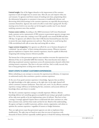 Limited insight. One of the biggest obstacles to the improvement of the customer
 experience is lack of insight into its current state. After all, you can’t improve what you
 can’t measure. So agencies need better means of tracking wait-times, pinpointing where
 the information being given to customers is inaccurate or insufficiently relevant, and
 discovering which shortcomings in the customer experience are especially disconcerting to
 customers themselves. Agencies also need to be able to track what is going well. Are they
 meeting service levels in one area that can be leveraged in another area? Is one channel
 satisfying customers more than another?

 Contact center realities. According to the 2008 Government Call Center Benchmark
 study, customer service representative (CSR) turnover at government agencies averages more
 than 17%. At the same time, training a new CSR typically costs around $6,000 and takes
 188 days. So agencies can’t afford to have their CSRs become frustrated because they have
 to answer the same simple questions over and over. They also have to avoid having their
 CSRs overwhelmed with calls on some days and sitting idle on others.

 Legacy systems integration. Few agencies can afford the cost or business disruption of
 a wholesale “rip and replace” of their existing information systems. Whatever measures
 agencies implement to improve their customer experience, must be capable of effectively
 integrating with existing resources whenever possible.

 The bottom line is that government agencies must somehow overcome the experience/cost
 dilemma if they are to optimally fulfill their missions. They must become more adept at
 delivering exceptional customer experiences across all communication channels within their
 existing resource constraints. They have to do more with less. And, to really succeed, they
 have to keep getting better at doing more with less over time.

 EIGHT STEPS TO GREAT CUSTOMER EXPERIENCES
 Before embarking on any attempt to overcome the experience/cost dilemma, it’s important
 to understand exactly what constitutes a positive customer experience.

 At the core of any good customer experience is knowledge. Agencies that can deliver
 the right knowledge to the right customer at the right time via the right channel will
 achieve consistent customer satisfaction. Those that can’t, won’t. So any effective customer
 experience strategy will focus on facilitating the fast, consistent, and accurate delivery of
 knowledge where and when it is needed.

 The idea of a customer experience strategy is critically important. Efficient, effective
 knowledge delivery isn’t something agencies accomplish by just trying to get people to perform
 ad hoc tasks more quickly or by just implementing a piece of software. They have to have
 a strategy. A strategic approach requires them to understand who their customers are, what
 their customers want, and how those needs can best be met. Based on this understanding,
 the agency can begin to modify its processes, policies, systems, organization, and culture to
 optimize the customer experience—regardless of resource or budget limitations.

 There are eight proven steps that government agencies can take to implement these
 modifications. The eight steps are based on more than ten years of experience with
 thousands of clients and have repeatedly enabled agencies to break the lockstep relationship
                                                                                                                 3
                                                                                                  www.rightnow.com
Share This
 