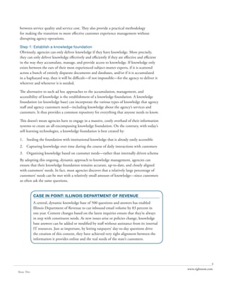 between service quality and service cost. They also provide a practical methodology
 for making the transition to more effective customer experience management without
 disrupting agency operations.

 Step 1: Establish a knowledge foundation
 Obviously, agencies can only deliver knowledge if they have knowledge. More precisely,
 they can only deliver knowledge effectively and efficiently if they are effective and efficient
 in the way they accumulate, manage, and provide access to knowledge. If knowledge only
 exists between the ears of their most experienced subject-matter experts, if it is scattered
 across a bunch of entirely disparate documents and databases, and/or if it is accumulated
 in a haphazard way, then it will be difficult—if not impossible—for the agency to deliver it
 wherever and whenever it is needed.

 The alternative to such ad hoc approaches to the accumulation, management, and
 accessibility of knowledge is the establishment of a knowledge foundation. A knowledge
 foundation (or knowledge base) can incorporate the various types of knowledge that agency
 staff and agency customers need—including knowledge about the agency’s services and
 customers. It thus provides a common repository for everything that anyone needs to know.

 This doesn’t mean agencies have to engage in a massive, costly overhaul of their information
 systems to create an all-encompassing knowledge foundation. On the contrary, with today’s
 self-learning technologies, a knowledge foundation is best created by:

 1. Seeding the foundation with institutional knowledge that is already easily accessible
 2. Capturing knowledge over time during the course of daily interactions with customers
 3. Organizing knowledge based on customer needs—rather than internally driven schema
 By adopting this ongoing, dynamic approach to knowledge management, agencies can
 ensure that their knowledge foundation remains accurate, up-to-date, and closely aligned
 with customers’ needs. In fact, most agencies discover that a relatively large percentage of
 customers’ needs can be met with a relatively small amount of knowledge—since customers
 so often ask the same questions.


             CASE IN POINT: ILLINOIS DEPARTMENT OF REVENUE
             A central, dynamic knowledge base of 500 questions and answers has enabled
             Illinois Department of Revenue to cut inbound email volume by 83 percent in
             one year. Content changes based on the latest inquiries ensure that they’re always
             in step with constituent needs. As new issues arise or policies change, knowledge
             base answers can be added or modified by staff without assistance from its internal
             IT resources. Just as important, by letting taxpayers’ day-to-day questions drive
             the creation of this content, they have achieved very tight alignment between the
             information it provides online and the real needs of the state’s customers.




                                                                                                                  4
                                                                                                   www.rightnow.com
Share This
 