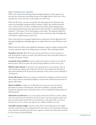 Step 2: Empower your customers
 With a rich, continuously self-improving knowledge foundation in place, agencies can
 then take the critical step of providing customers with highly effective self-service. This is
 typically done via the web, but can also include voice self-service.

 With web self-service, customers can quickly and easily pinpoint the information they
 need in the knowledge foundation without assistance. Ideally, they should be provided
 with a variety of ways to do this—including keyword searches, plain language queries,
 and category-based browsing. Most agencies have discovered that it is especially helpful to
 maintain a “Top Answers” list of most popular current topics. This approach enables the
 largest possible number of customers to find the most accessed up-to-date knowledge they
 need without actually having to search at all.

 In fact, when self-service is properly implemented in conjunction with the right kind of self-
 learning knowledge base technology, agencies can achieve self-service rates of 90 percent and
 higher.

 Effective self-service delivers many significant advantages to agencies seeking to optimize their
 customer experience within their existing resource constraints. These advantages include:

 Immediacy of service. With self-service, customers don’t have to wait for someone to
 pick up the phone or reply to an email. They find the answer they need within minutes of
 arriving at the agency’s website.

 Around-the-clock availability. Customers often need assistance outside of conventional
 business hours. Self-service meets this need by being available every hour of every day.

 Relief for other channels. As customers start using self-service more and more, they use
 other channels less. Agencies that implement self-service have experienced reductions in
 their email workloads of 30-50 percent and reductions in their contact center workloads of
 10-30 percent.

 Greater effectiveness. Self-service content can include forms, diagrams, and other material
 that is clearer and more immediately helpful to customers than verbal instructions from an
 agency staff member.

 Massive scalability. A single, easy-to-find self-service answer can meet the needs of
 thousands of customers simultaneously. This kind of scalability is especially valuable
 during crises and peak seasons, when phone lines can be overwhelmed by large numbers of
 identical queries.

 Substantial cost reductions. It can cost an agency between $2 and $15 to answer a phone
 call. It can cost between $1 and $10 to answer an email—and many inquiries require more
 than one email to get resolved. Self-service interactions, on the other hand, can cost just
 fractions of a cent. As a result, some agencies save millions of dollars every year.

 Actionable customer insight. Customers using self-service provide agencies rich insight
 into their needs and issues. By tracking self-service data such as most commonly used search
 terms and most commonly retrieved content, agencies can learn more about their customers
 to service them even more effectively.                                                                             5
                                                                                                     www.rightnow.com
Share This
 