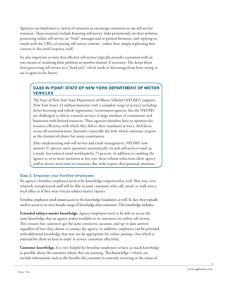 Agencies can implement a variety of measures to encourage customers to use self-service
 resources. These measures include featuring self-service links prominently on their websites,
 promoting online self-service on “hold” messages and in printed literature, and replying to
 emails with the URLs of existing self-service content—rather than simply replicating that
 content in the email response itself.

 It’s also important to note that effective self-service typically provides customers with an
 easy means of escalating their problem to another channel if necessary. This keeps them
 from perceiving self-service as a “dead end,” which tends to discourage them from trying to
 use it again in the future.


             CASE IN POINT: STATE OF NEW YORK DEPARTMENT OF MOTOR
             VEHICLES
             The State of New York State Department of Motor Vehicles (NYDMV) supports
             New York State’s 11 million motorists with a complete range of services including
             driver licensing and vehicle registration. Government agencies like the NYDMV
             are challenged to deliver essential services to large numbers of constituents and
             businesses with limited resources. These agencies therefore have to optimize the
             resource-efficiency with which they deliver their mandated services. And do so
             across all communication channels—especially the web, which continues to grow
             as the channel-of-choice for many constituents.
             After implementing web self-service and email management, NYDMV now
             answers 97 percent users’ questions automatically via web self-service—and, as
             a result, has reduced email workloads by 75 percent. In addition to enabling the
             agency to serve more motorists at less cost, these volume reductions allow agency
             staff to devote more time to situations that truly require their personal attention.


 Step 3: Empower your frontline employees
 An agency’s frontline employees need to be knowledge-empowered as well. That way, even
 relatively inexperienced staff will be able to assist customers who call, email, or walk into a
 local office as if they were veteran subject-matter experts.

 Frontline employees need instant access to the knowledge foundation as well. In fact, they typically
 need to access to an even broader range of knowledge than customers. This knowledge includes:

 Extended subject-matter knowledge. Agency employees need to be able to access the
 same knowledge that an agency makes available to its customers via online self-service.
 This ensures that customers get the same consistent, accurate, and up-to-date answers
 regardless of how they choose to contact the agency. In addition, employees can be provided
 with additional knowledge that may not be appropriate for online posting—but which is
 essential for them to have in order to service customers effectively.

 Customer knowledge. It is very helpful for frontline employees to have as much knowledge
 as possible about the customer whom they are assisting. This knowledge—which can
 include information such as the benefits the customer is currently receiving or the status of
                                                                                                                       6
                                                                                                        www.rightnow.com
Share This
 