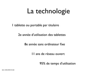 La technologie
                  1 tablette ou portable par titulaire

                          2e année d’utilisation des tablettes

                              8e année sans ordinateur ﬁxe

                                    11 ans de réseau ouvert

                                          95% de temps d’utilisation
2012 - SÉBASTIEN STASSE
 