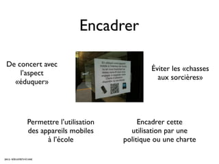 Encadrer

 De concert avec
                                                    Éviter les «chasses
     l’aspect
                                                      aux sorcières»
   «éduquer»




                  Permettre l’utilisation        Encadrer cette
                  des appareils mobiles       utilisation par une
                        à l’école           politique ou une charte

2012 - SÉBASTIEN STASSE
 