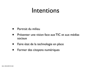 Intentions

                    •     Portrait du milieu

                    •     Présenter une vision face aux TIC et aux médias
                          sociaux

                    •     Faire état de la technologie en place

                    •     Former des citoyens numériques



2012 - SÉBASTIEN STASSE
 