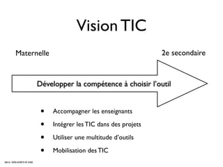 Vision TIC
        Maternelle                                                 2e secondaire


                          Développer la compétence à choisir l’outil


                           •   Accompagner les enseignants

                           •   Intégrer les TIC dans des projets

                           •   Utiliser une multitude d’outils

                           •   Mobilisation des TIC
2012 - SÉBASTIEN STASSE
 