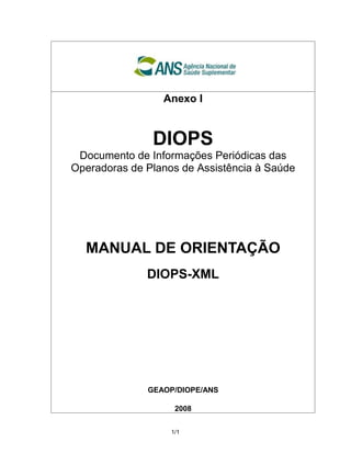 Anexo I




 Documento de Informações Periódicas das
               DIOPS
Operadoras de Planos de Assistência à Saúde




  MANUAL DE ORIENTAÇÃO
              DIOPS-XML




              GEAOP/DIOPE/ANS

                    2008


                   1/1
 