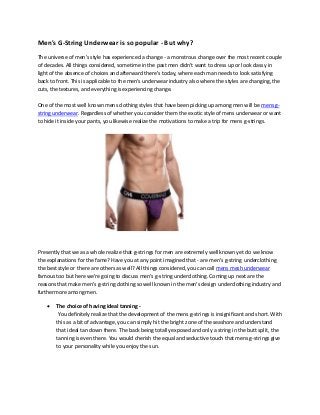 Men's G-String Underwear is so popular - But why?
The universe of men's style has experienced a change - a monstrous change over the most recent couple
of decades. All things considered, sometime in the past men didn't want to dress up or look classy in
light of the absence of choices and afterward there's today, where each man needs to look satisfying
back to front. This is applicable to the men's underwear industry also where the styles are changing, the
cuts, the textures, and everything is experiencing change.
One of the most well known mens clothing styles that have been picking up among men will be mens g-
string underwear. Regardless of whether you consider them the exotic style of mens underwear or want
to hide it inside your pants, you likewise realize the motivations to make a trip for mens g-strings.
Presently that we as a whole realize that g-strings for men are extremely well known yet do we know
the explanations for the fame? Have you at any point imagined that - are men's g-string underclothing
the best style or there are others as well? All things considered, you can call mens mesh underwear
famous too but here we're going to discuss men's g-string underclothing. Coming up next are the
reasons that make men's g-string clothing so well known in the men's design underclothing industry and
furthermore among men.
• The choice of having ideal tanning -
You definitely realize that the development of the mens g-strings is insignificant and short. With
this as a bit of advantage, you can simply hit the bright zone of the seashore and understand
that ideal tan down there. The back being totally exposed and only a string in the butt split, the
tanning is even there. You would cherish the equal and seductive touch that mens g-strings give
to your personality while you enjoy the sun.
 