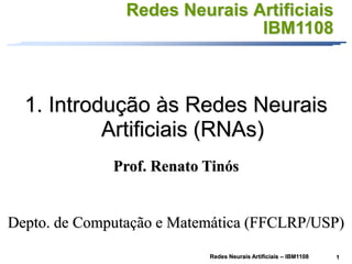 1
Redes Neurais Artificiais – IBM1108
Redes Neurais Artificiais
IBM1108
1. Introdução às Redes Neurais
Artificiais (RNAs)
Prof. Renato Tinós
Depto. de Computação e Matemática (FFCLRP/USP)
 