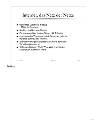 Internet, das Netz der Netze
                 weltweites Datennetz mit bald
                 1 Milliarde Benutzern
                 Struktur: ein Netz von Netzen
                 Zugang auch über andere Netze, z.B. T-Online
                 exponentielles Wachstum: alle 6 Sekunden geht ein
                 weiteres Subnetz ans Internet.
                 anarchische Organisationsstruktur, keine zentralen
                 Verwaltungsinstanzen
                 “Killer-Applikation”: World Wide Web brachte den
                 Durchbruch auf breiter Front




          Prof. W. Burkard                        Rechnernetze        221




Notizen




                                                                            221